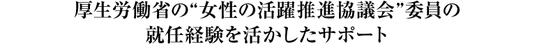 厚生労働省の“女性の活躍推進協議会”委員の就任経験を活かしたサポート