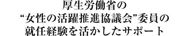 厚生労働省の“女性の活躍推進協議会”委員の就任経験を活かしたサポート